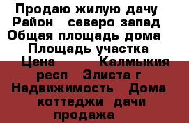 Продаю жилую дачу › Район ­ северо-запад › Общая площадь дома ­ 10 › Площадь участка ­ 12 › Цена ­ 450 - Калмыкия респ., Элиста г. Недвижимость » Дома, коттеджи, дачи продажа   